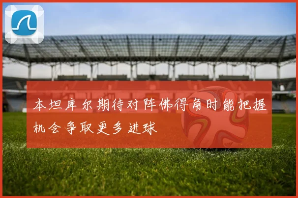 本坦库尔期待对阵佛得角时能把握机会争取更多进球