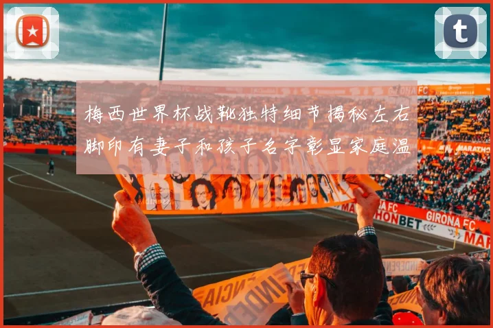 梅西世界杯战靴独特细节揭秘左右脚印有妻子和孩子名字彰显家庭温暖