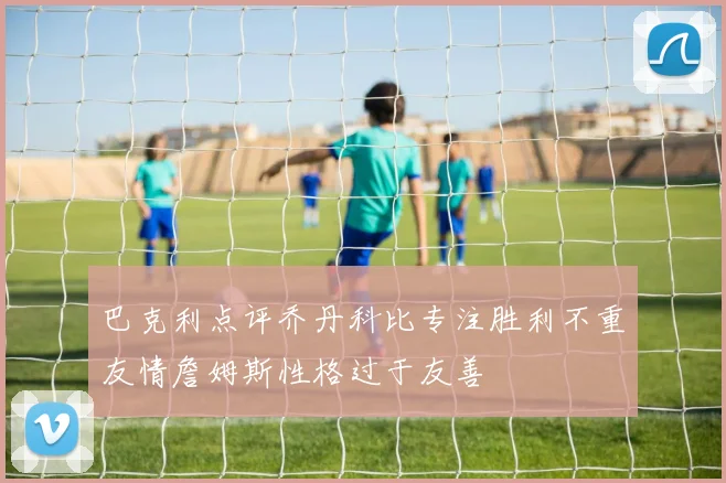 巴克利点评乔丹科比专注胜利不重友情詹姆斯性格过于友善