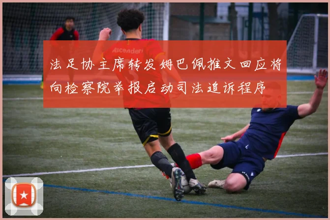 法足协主席转发姆巴佩推文回应将向检察院举报启动司法追诉程序