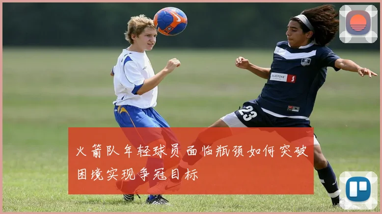 火箭队年轻球员面临瓶颈如何突破困境实现争冠目标