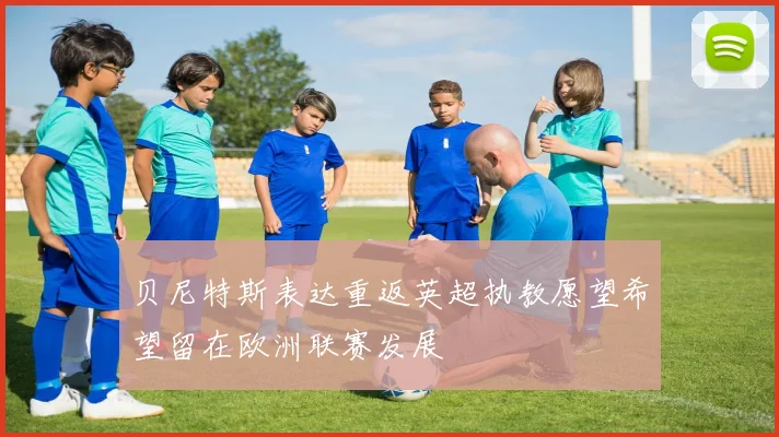 贝尼特斯表达重返英超执教愿望希望留在欧洲联赛发展