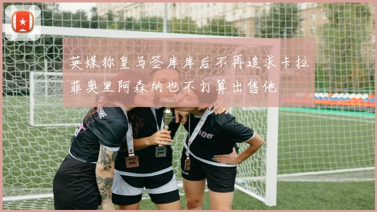 英媒称皇马签库库后不再追求卡拉菲奥里阿森纳也不打算出售他