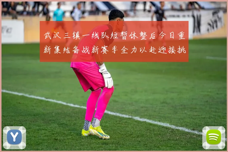 武汉三镇一线队短暂休整后今日重新集结备战新赛季全力以赴迎接挑战