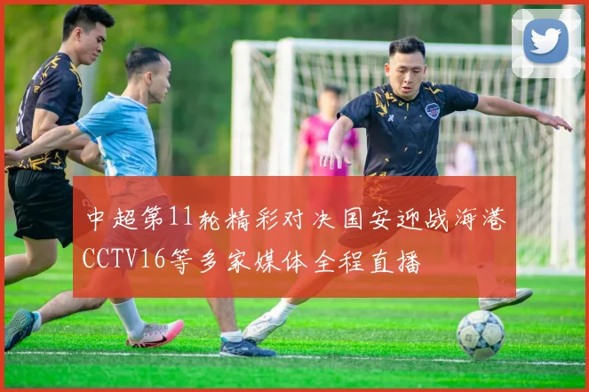 中超第11轮精彩对决国安迎战海港CCTV16等多家媒体全程直播