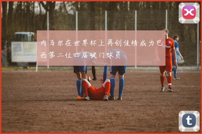 内马尔在世界杯上再创佳绩成为巴西第二位四届破门球员