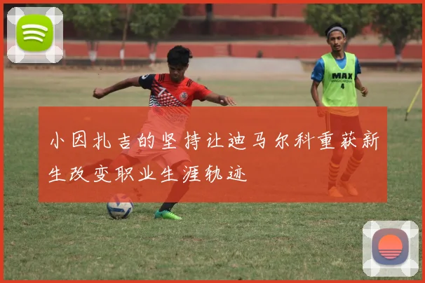小因扎吉的坚持让迪马尔科重获新生改变职业生涯轨迹