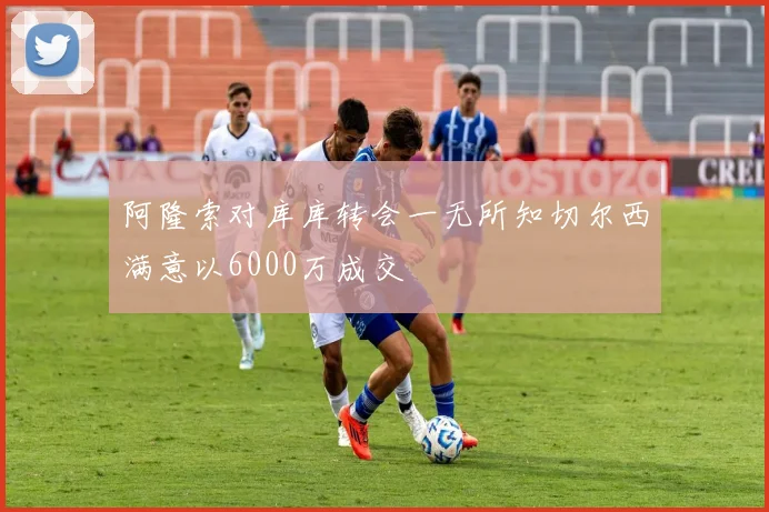 阿隆索对库库转会一无所知切尔西满意以6000万成交